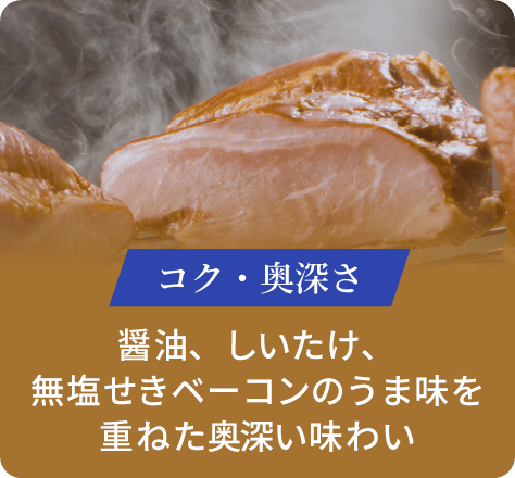 コク・奥深さ:醤油、しいたけ、無塩せきベーコンのうま味を重ねた奥深い味わい