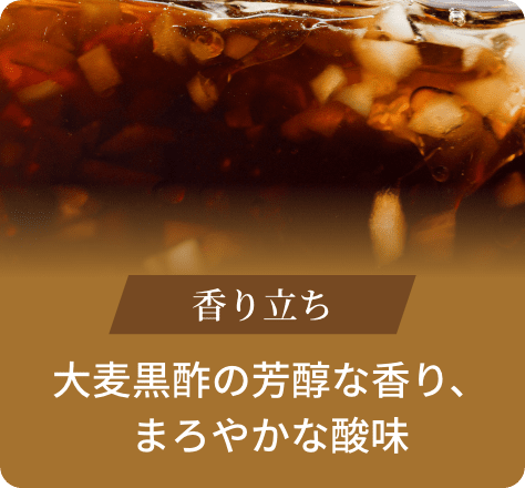 香り立ち:大麦黒酢の芳醇な香り、まろやかな酸味