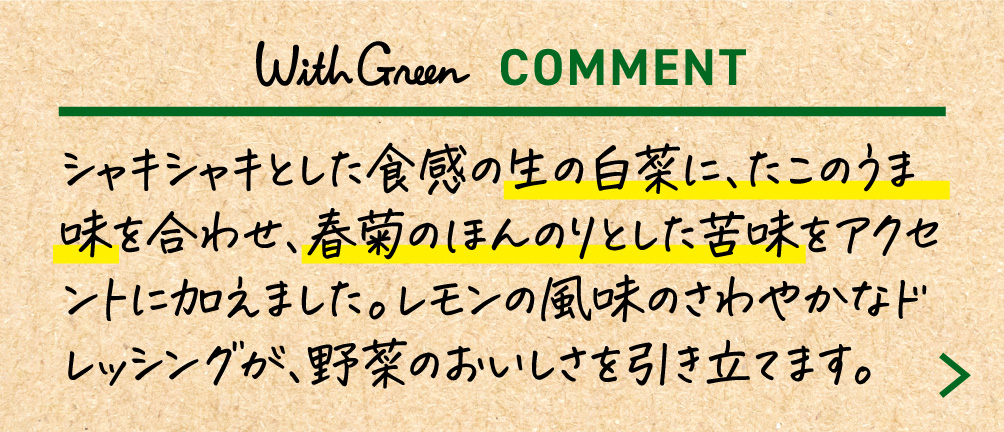 シャキシャキとした食感の生の白菜に、たこのうま味を合わせ、春菊のほんのりとした苦味をアクセントに加えました。レモンの風味のさわやかなドレッシングが、野菜のおいしさを引き立てます。