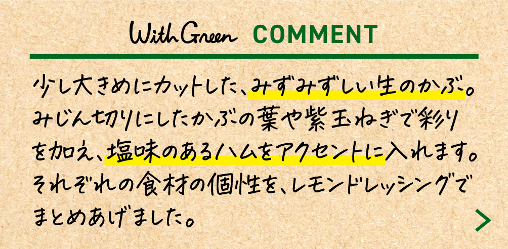 少し大きめにカットした、みずみずしい生のかぶ。みじん切りにしたかぶの葉や紫玉ねぎで彩りを加え、塩味のあるハムをアクセントに入れます。それぞれの食材の個性を、レモンドレッシングでまとめあげました。