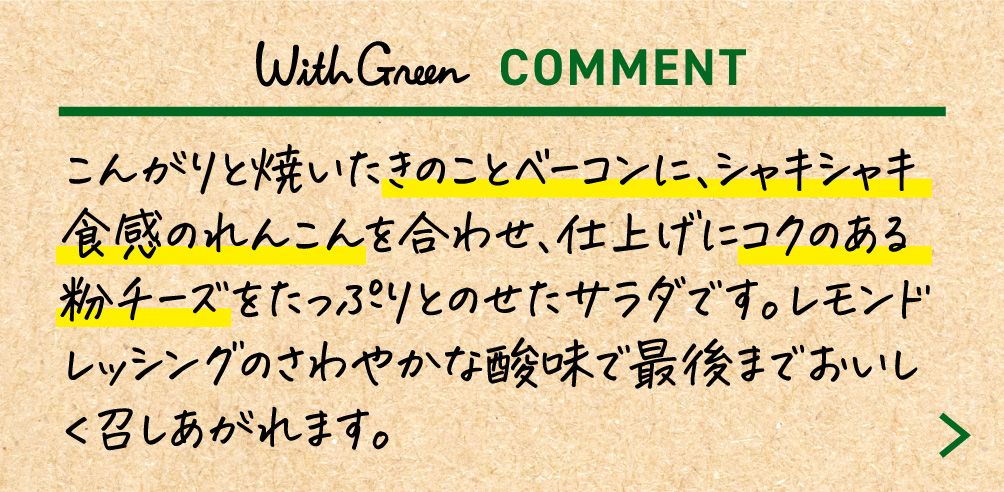 こんがりと焼いたきのことベーコンに、シャキシャキ食感のれんこんを合わせ、仕上げにコクのある粉チーズをたっぷりとのせたサラダです。レモンドレッシングのさわやかな酸味で最後までおいしく召しあがれます。