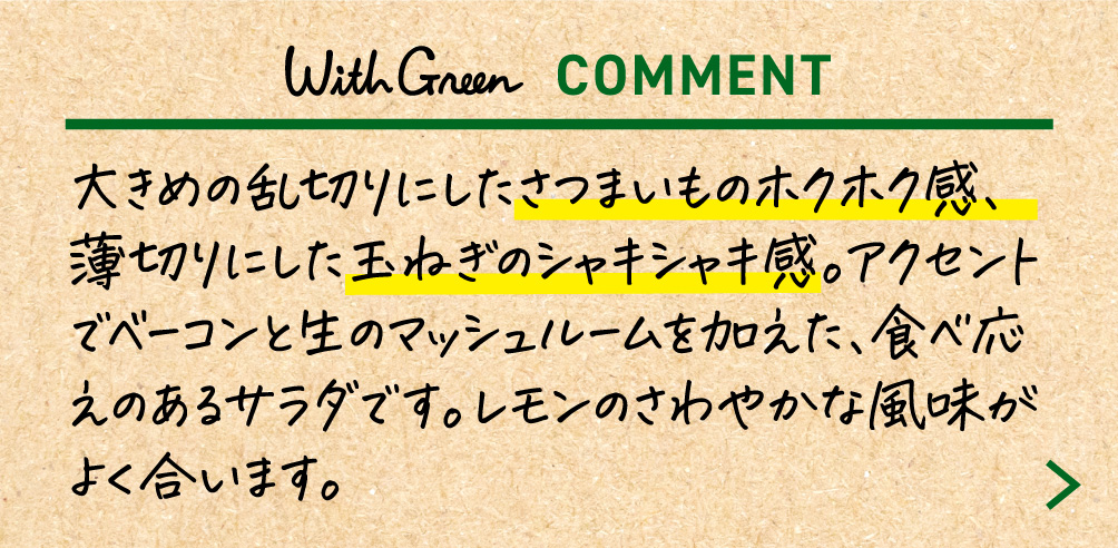大きめの乱切りにしたさつまいものホクホク感、薄切りにした玉ねぎのシャキシャキ感。アクセントでベーコンと生のマッシュルームを加えた、食べ応えのあるサラダです。レモンのさわやかな風味がよく合います。