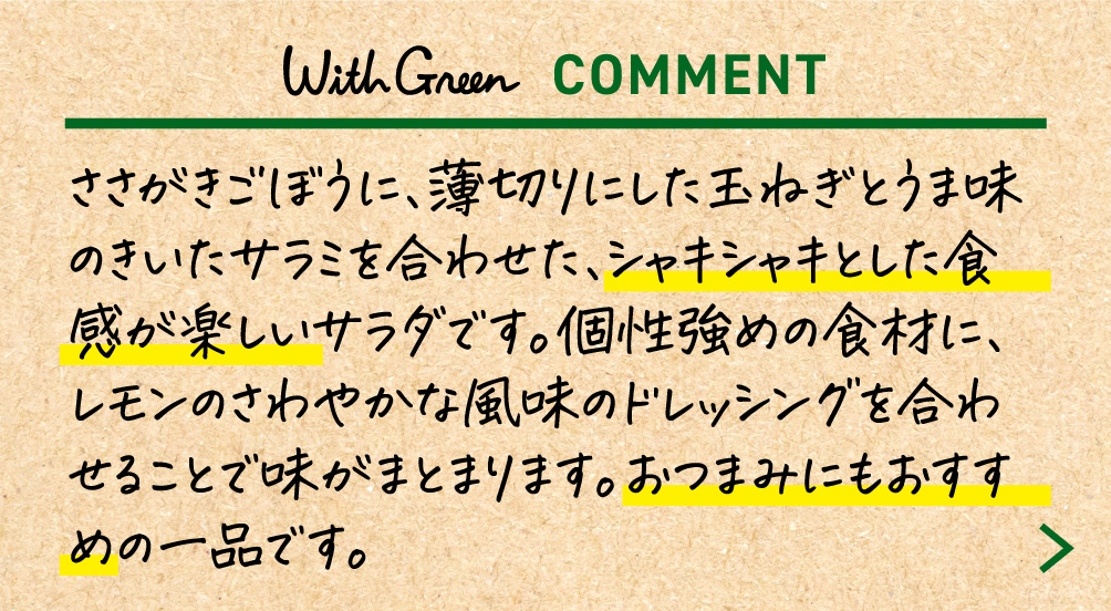 ささがきごぼうに、薄切りにした玉ねぎとうま味のきいたサラミを合わせた、シャキシャキとした食感が楽しいサラダです。個性強めの食材に、レモンのさわやかな風味のドレッシングを合わせることで味がまとまります。おつまみにもおすすめの一品です。