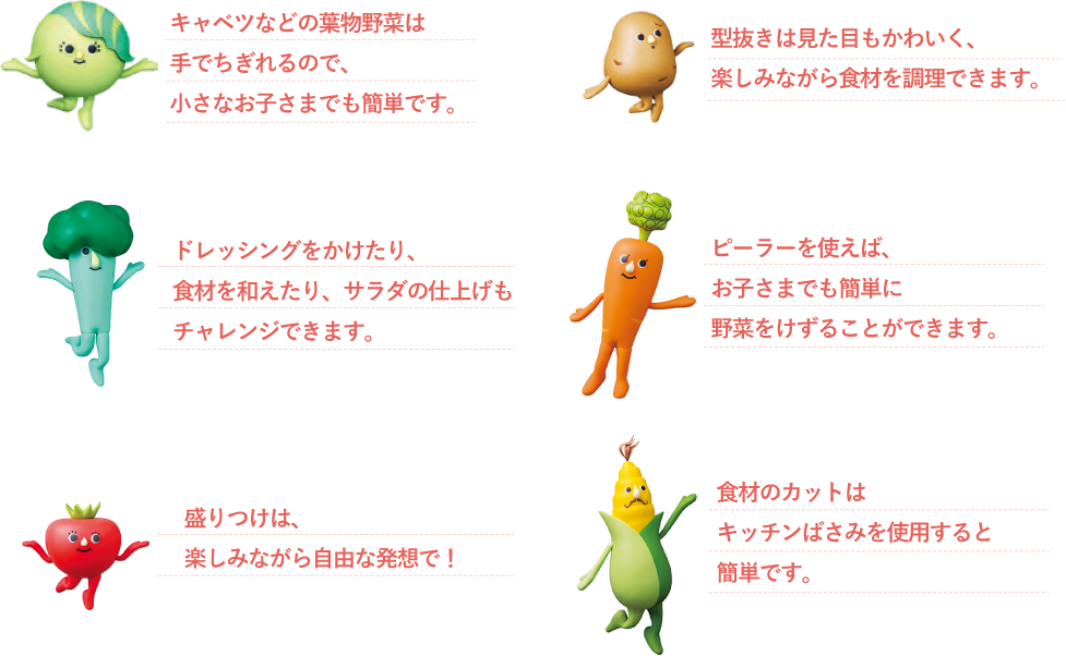 ▼キャベッタ キャベツなどの葉物野菜は手でちぎれるので、小さなお子さまでも簡単です。 ▼ポテポ
型抜きは見た目もかわいく楽しみながら食材を小さくできます。▼ブロンディー ドレッシングをかけたり、食材を和えたり、サラダの仕上げもチャレンジできます。▼キャロライン ピーラーを使えば、お子さまでも簡単に野菜をけずることができます。▼トマーナ 盛りつけは、楽しみながら自由な発想で！▼ムッシュコーン 食材のカットはキッチンばさみを使用すると簡単です。